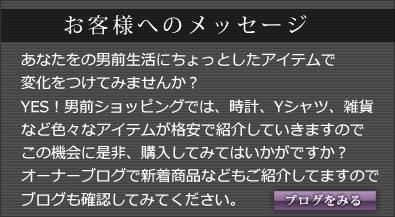 お客様へのメッセージ:あなたをの男前生活にちょっとしたアイテムで変化をつけてみませんか？YES！男前ショッピングでは、時計、Yシャツ、雑貨など色々なアイテムが格安で紹介していきますのでこの機会に是非、購入してみてはいかがですか？オーナーブログで新着商品などもご紹介してますので、ブログも確認してみてください。